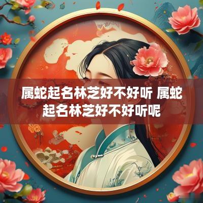 属蛇起名林芝好不好听 属蛇起名林芝好不好听呢