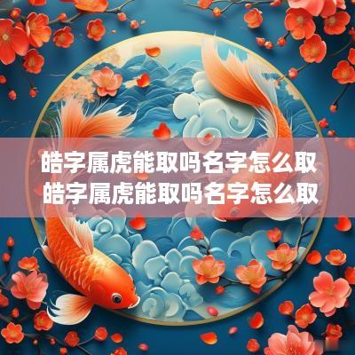 皓字属虎能取吗名字怎么取 皓字属虎能取吗名字怎么取好听