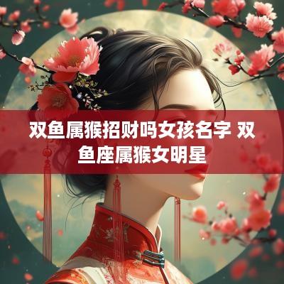 双鱼属猴招财吗女孩名字 双鱼座属猴女明星