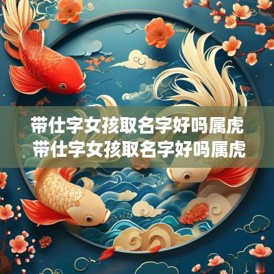 带仕字女孩取名字好吗属虎 带仕字女孩取名字好吗属虎的