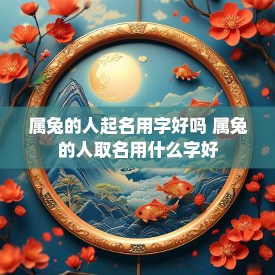 属兔的人起名用字好吗 属兔的人取名用什么字好