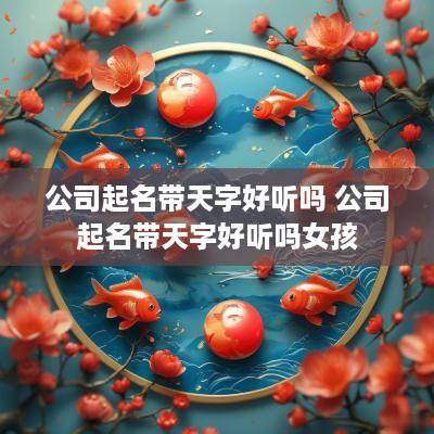 公司起名带天字好听吗 公司起名带天字好听吗女孩