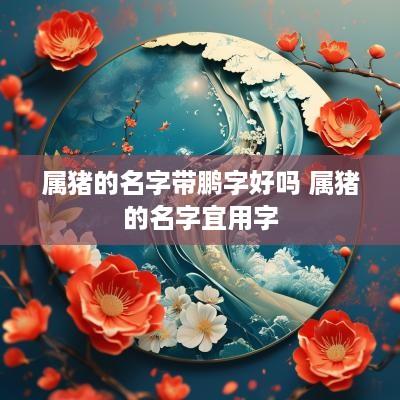 属猪的名字带鹏字好吗 属猪的名字宜用字