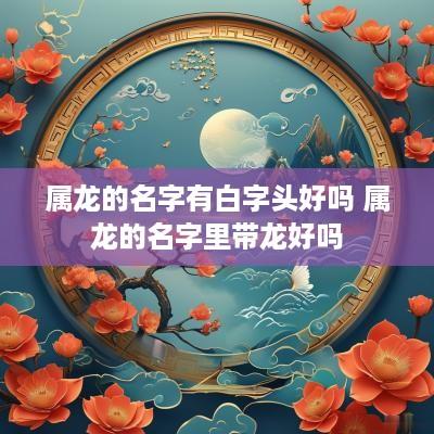 属龙的名字有白字头好吗 属龙的名字里带龙好吗