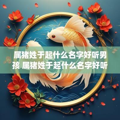属猪姓于起什么名字好听男孩 属猪姓于起什么名字好听男孩子