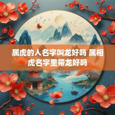 属虎的人名字叫龙好吗 属相虎名字里带龙好吗