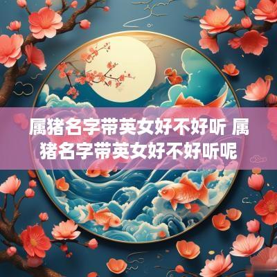 属猪名字带英女好不好听 属猪名字带英女好不好听呢