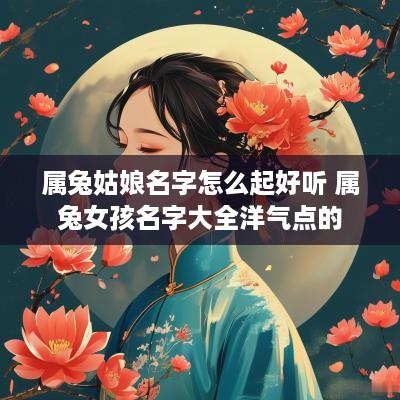 属兔姑娘名字怎么起好听 属兔女孩名字大全洋气点的