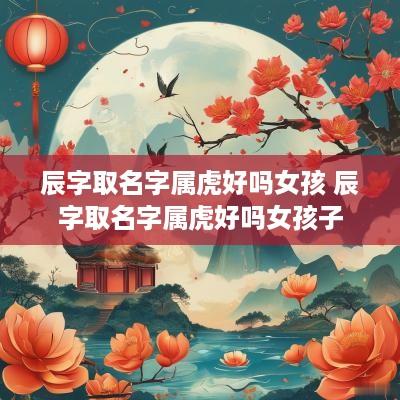 辰字取名字属虎好吗女孩 辰字取名字属虎好吗女孩子