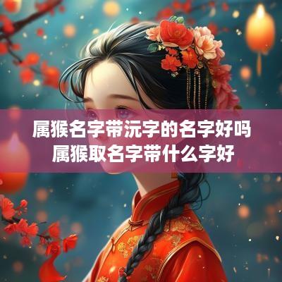 属猴名字带沅字的名字好吗 属猴取名字带什么字好