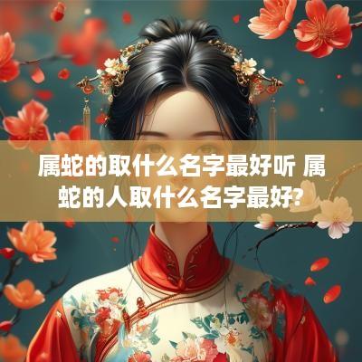 属蛇的取什么名字最好听 属蛇的人取什么名字最好?