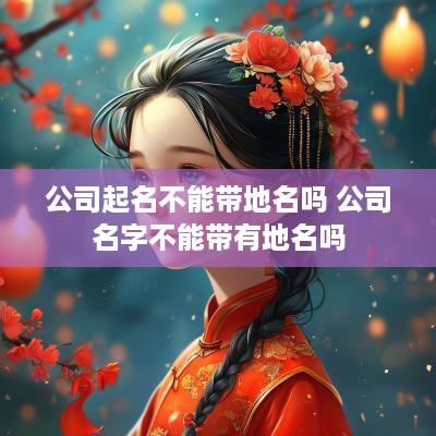 公司起名不能带地名吗 公司名字不能带有地名吗