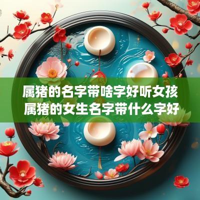 属猪的名字带啥字好听女孩 属猪的女生名字带什么字好