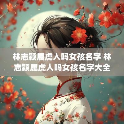 林志颖属虎人吗女孩名字 林志颖属虎人吗女孩名字大全