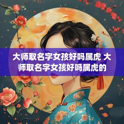 大师取名字女孩好吗属虎 大师取名字女孩好吗属虎的