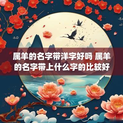 属羊的名字带洋字好吗 属羊的名字带上什么字的比较好