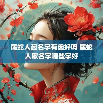 属蛇人起名字有鑫好吗 属蛇人取名字哪些字好