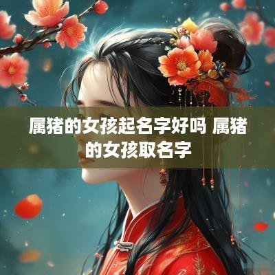 属猪的女孩起名字好吗 属猪的女孩取名字