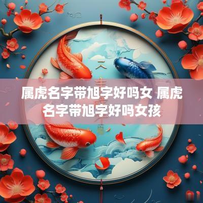 属虎名字带旭字好吗女 属虎名字带旭字好吗女孩