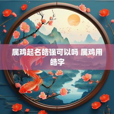属鸡起名皓强可以吗 属鸡用皓字