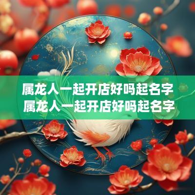 属龙人一起开店好吗起名字 属龙人一起开店好吗起名字好吗