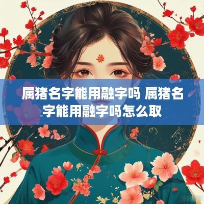 属猪名字能用融字吗 属猪名字能用融字吗怎么取