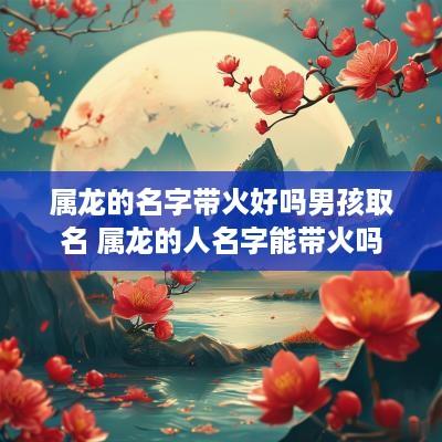 属龙的名字带火好吗男孩取名 属龙的人名字能带火吗