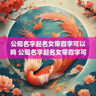 公司名字起名女带霞字可以吗 公司名字起名女带霞字可以吗怎么取