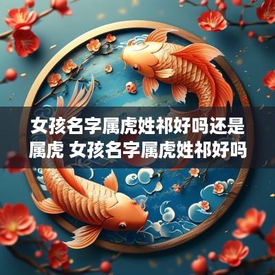 女孩名字属虎姓祁好吗还是属虎 女孩名字属虎姓祁好吗还是属虎好