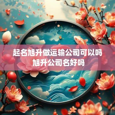 起名旭升做运输公司可以吗 旭升公司名好吗
