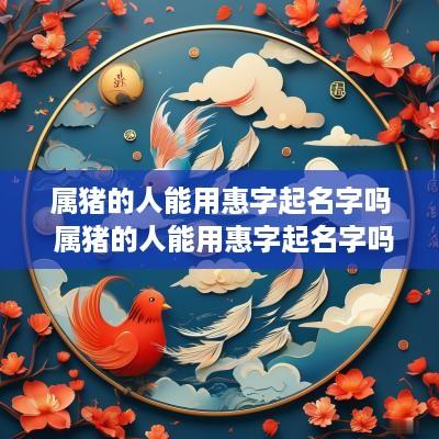 属猪的人能用惠字起名字吗 属猪的人能用惠字起名字吗好吗
