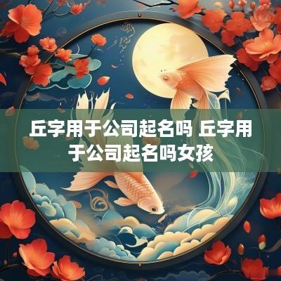 丘字用于公司起名吗 丘字用于公司起名吗女孩