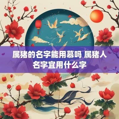 属猪的名字能用慕吗 属猪人名字宜用什么字