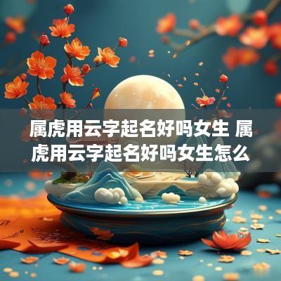 属虎用云字起名好吗女生 属虎用云字起名好吗女生怎么取