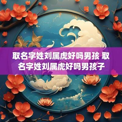 取名字姓刘属虎好吗男孩 取名字姓刘属虎好吗男孩子