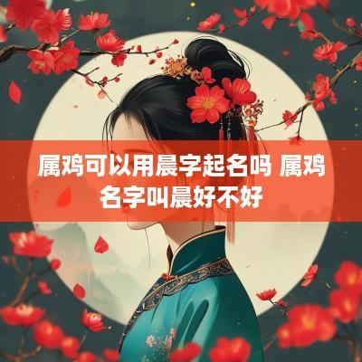 属鸡可以用晨字起名吗 属鸡名字叫晨好不好