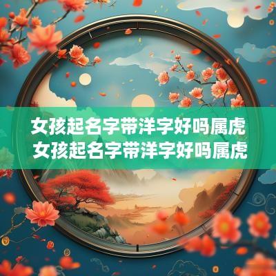 女孩起名字带洋字好吗属虎 女孩起名字带洋字好吗属虎的