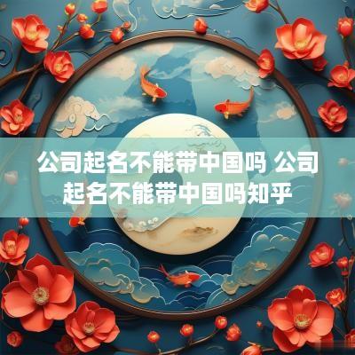 公司起名不能带中国吗 公司起名不能带中国吗知乎