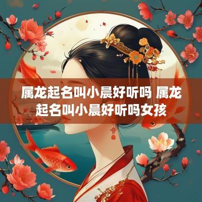 属龙起名叫小晨好听吗 属龙起名叫小晨好听吗女孩