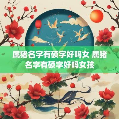 属猪名字有硕字好吗女 属猪名字有硕字好吗女孩