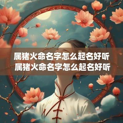 属猪火命名字怎么起名好听 属猪火命名字怎么起名好听点