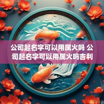 公司起名字可以用属火吗 公司起名字可以用属火吗吉利吗