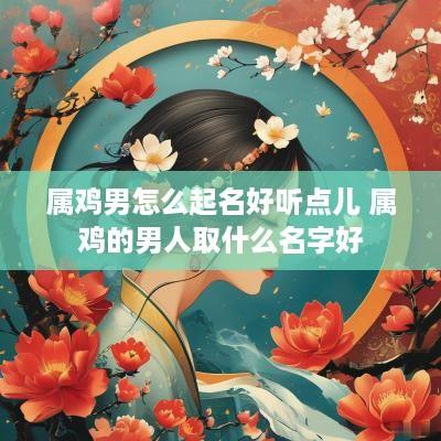 属鸡男怎么起名好听点儿 属鸡的男人取什么名字好