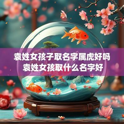 袁姓女孩子取名字属虎好吗 袁姓女孩取什么名字好