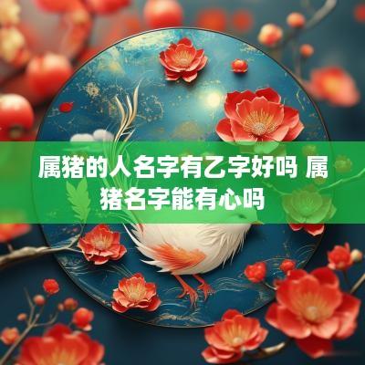 属猪的人名字有乙字好吗 属猪名字能有心吗