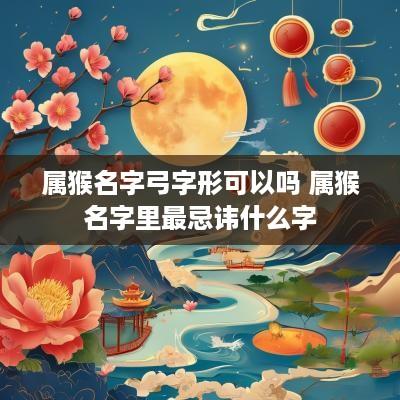 属猴名字弓字形可以吗 属猴名字里最忌讳什么字