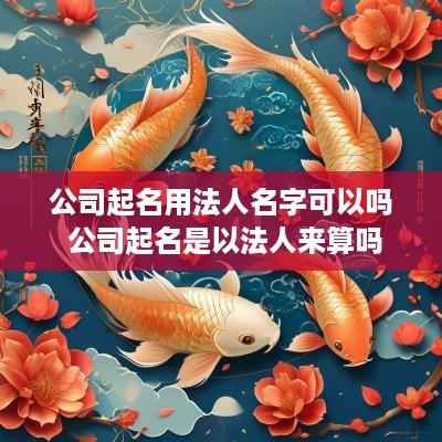 公司起名用法人名字可以吗 公司起名是以法人来算吗
