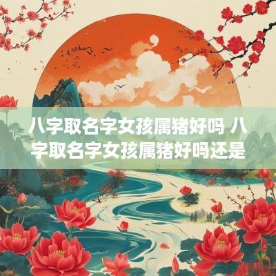 八字取名字女孩属猪好吗 八字取名字女孩属猪好吗还是属兔