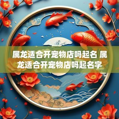 属龙适合开宠物店吗起名 属龙适合开宠物店吗起名字