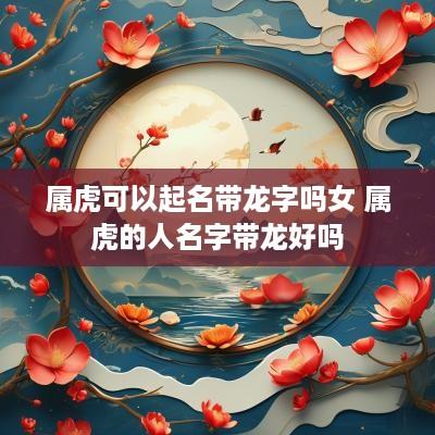 属虎可以起名带龙字吗女 属虎的人名字带龙好吗